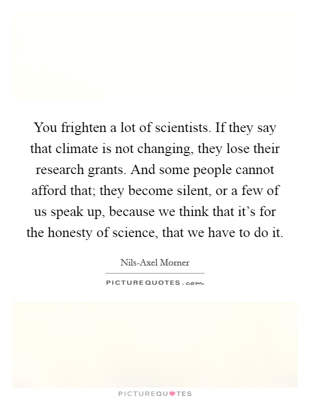You frighten a lot of scientists. If they say that climate is not changing, they lose their research grants. And some people cannot afford that; they become silent, or a few of us speak up, because we think that it's for the honesty of science, that we have to do it Picture Quote #1