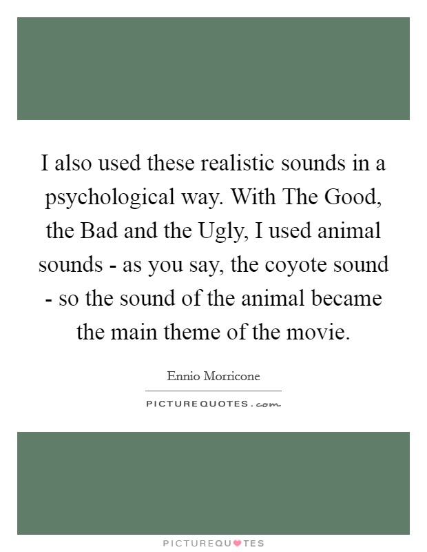 I also used these realistic sounds in a psychological way. With The Good, the Bad and the Ugly, I used animal sounds - as you say, the coyote sound - so the sound of the animal became the main theme of the movie Picture Quote #1