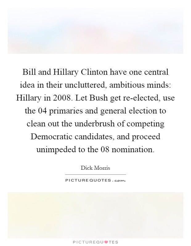 Bill and Hillary Clinton have one central idea in their uncluttered, ambitious minds: Hillary in 2008. Let Bush get re-elected, use the  04 primaries and general election to clean out the underbrush of competing Democratic candidates, and proceed unimpeded to the  08 nomination Picture Quote #1