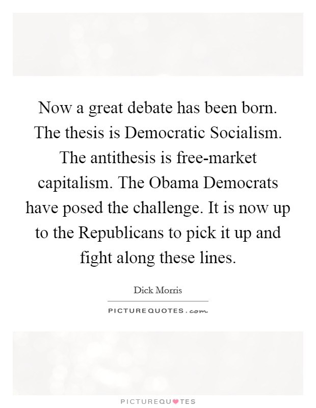 Now a great debate has been born. The thesis is Democratic Socialism. The antithesis is free-market capitalism. The Obama Democrats have posed the challenge. It is now up to the Republicans to pick it up and fight along these lines Picture Quote #1