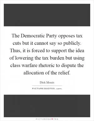 The Democratic Party opposes tax cuts but it cannot say so publicly. Thus, it is forced to support the idea of lowering the tax burden but using class warfare rhetoric to dispute the allocation of the relief Picture Quote #1