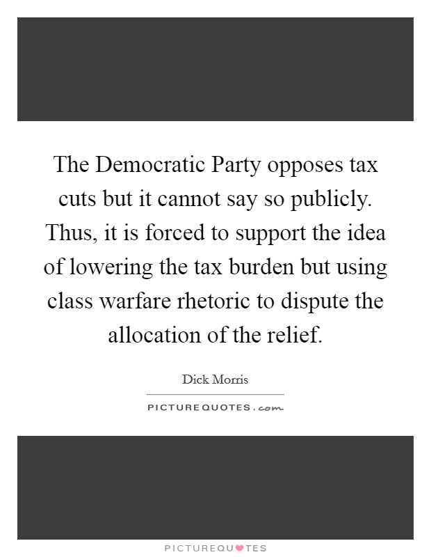 The Democratic Party opposes tax cuts but it cannot say so publicly. Thus, it is forced to support the idea of lowering the tax burden but using class warfare rhetoric to dispute the allocation of the relief Picture Quote #1