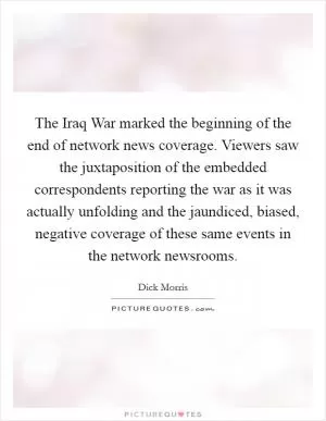The Iraq War marked the beginning of the end of network news coverage. Viewers saw the juxtaposition of the embedded correspondents reporting the war as it was actually unfolding and the jaundiced, biased, negative coverage of these same events in the network newsrooms Picture Quote #1