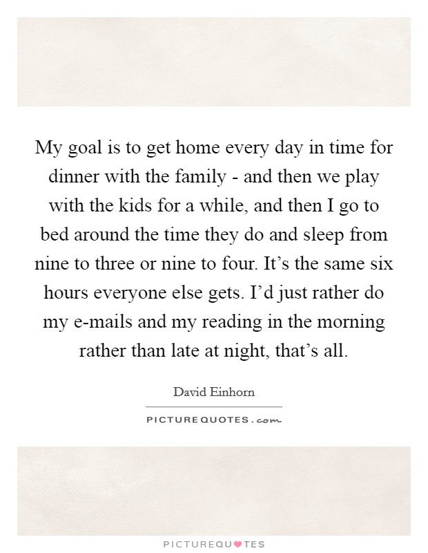 My goal is to get home every day in time for dinner with the family - and then we play with the kids for a while, and then I go to bed around the time they do and sleep from nine to three or nine to four. It's the same six hours everyone else gets. I'd just rather do my e-mails and my reading in the morning rather than late at night, that's all Picture Quote #1