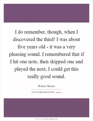 I do remember, though, when I discovered the third! I was about five years old - it was a very pleasing sound. I remembered that if I hit one note, then skipped one and played the next, I could get this really good sound Picture Quote #1
