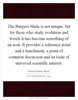 The Burgess Shale is not unique, but for those who study evolution and fossils it has become something of an icon. It provides a reference point and a benchmark, a point of common discussion and an issue of universal scientific interest Picture Quote #1