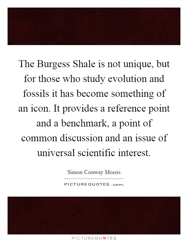 The Burgess Shale is not unique, but for those who study evolution and fossils it has become something of an icon. It provides a reference point and a benchmark, a point of common discussion and an issue of universal scientific interest Picture Quote #1