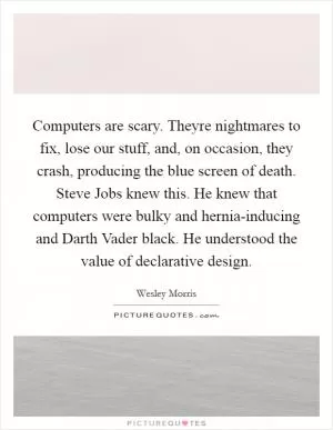 Computers are scary. Theyre nightmares to fix, lose our stuff, and, on occasion, they crash, producing the blue screen of death. Steve Jobs knew this. He knew that computers were bulky and hernia-inducing and Darth Vader black. He understood the value of declarative design Picture Quote #1