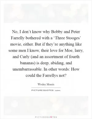 No, I don’t know why Bobby and Peter Farrelly bothered with a ‘Three Stooges’ movie, either. But if they’re anything like some men I know, their love for Moe, larry, and Curly (and an assortment of fourth bananas) is deep, abiding, and unembarrassable. In other words: How could the Farrellys not? Picture Quote #1