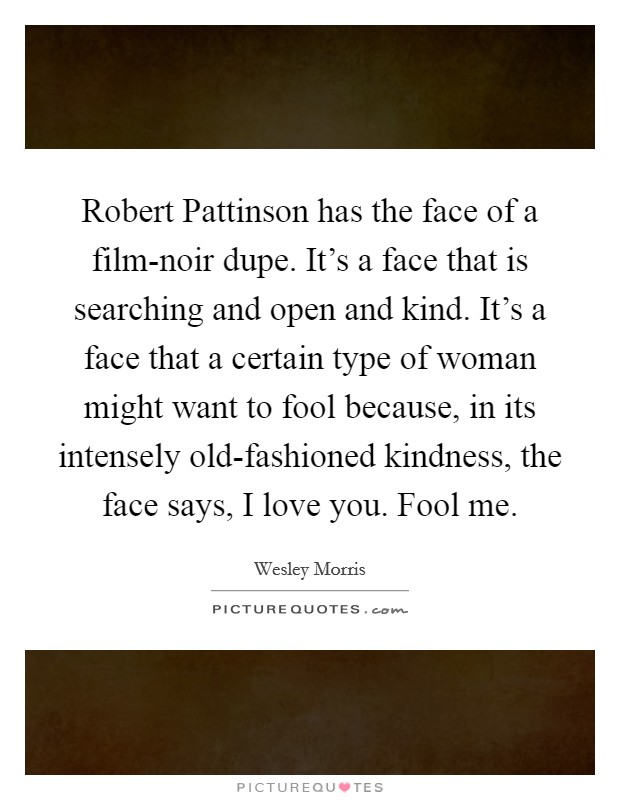 Robert Pattinson has the face of a film-noir dupe. It's a face that is searching and open and kind. It's a face that a certain type of woman might want to fool because, in its intensely old-fashioned kindness, the face says, I love you. Fool me Picture Quote #1