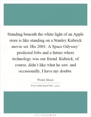 Standing beneath the white light of an Apple store is like standing on a Stanley Kubrick movie set. His  2001: A Space Odyssey’ predicted Jobs and a future where technology was our friend. Kubrick, of course, didn’t like what he saw. and occasionally, I have my doubts Picture Quote #1