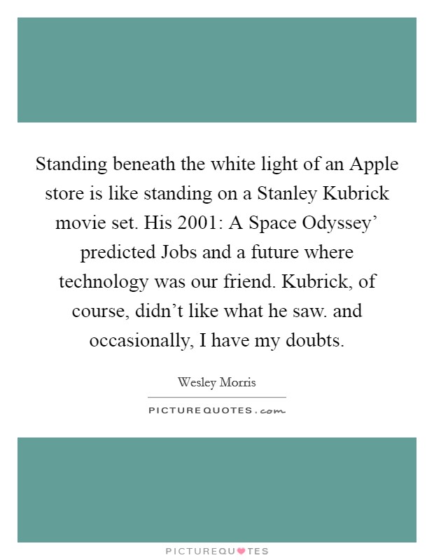 Standing beneath the white light of an Apple store is like standing on a Stanley Kubrick movie set. His  2001: A Space Odyssey' predicted Jobs and a future where technology was our friend. Kubrick, of course, didn't like what he saw. and occasionally, I have my doubts Picture Quote #1