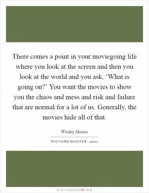There comes a point in your moviegoing life where you look at the screen and then you look at the world and you ask, ‘What is going on?’ You want the movies to show you the chaos and mess and risk and failure that are normal for a lot of us. Generally, the movies hide all of that Picture Quote #1