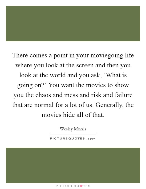 There comes a point in your moviegoing life where you look at the screen and then you look at the world and you ask, ‘What is going on?' You want the movies to show you the chaos and mess and risk and failure that are normal for a lot of us. Generally, the movies hide all of that Picture Quote #1