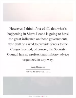 However, I think, first of all, that what’s happening in Sierra Leone is going to have the great influence on those governments who will be asked to provide forces to the Congo. Second, of course, the Security Council has no professional military advice organized in any way Picture Quote #1