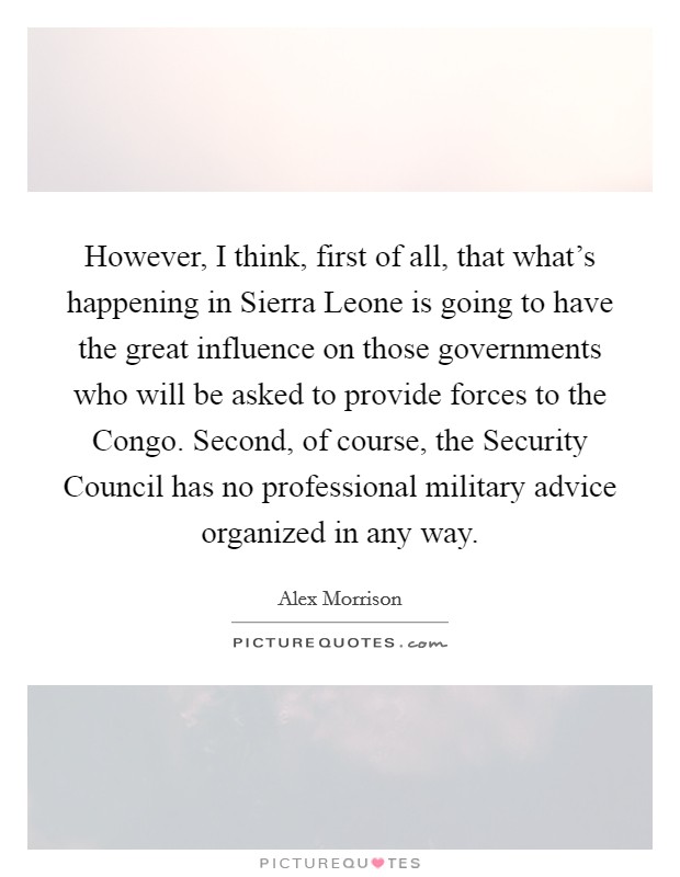 However, I think, first of all, that what's happening in Sierra Leone is going to have the great influence on those governments who will be asked to provide forces to the Congo. Second, of course, the Security Council has no professional military advice organized in any way Picture Quote #1