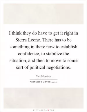 I think they do have to get it right in Sierra Leone. There has to be something in there now to establish confidence, to stabilize the situation, and then to move to some sort of political negotiations Picture Quote #1