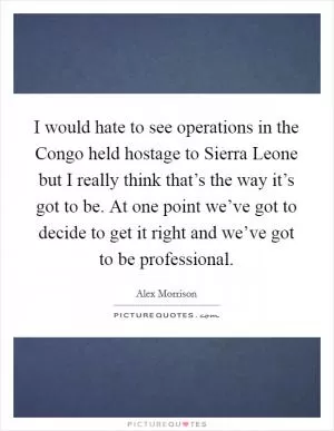 I would hate to see operations in the Congo held hostage to Sierra Leone but I really think that’s the way it’s got to be. At one point we’ve got to decide to get it right and we’ve got to be professional Picture Quote #1