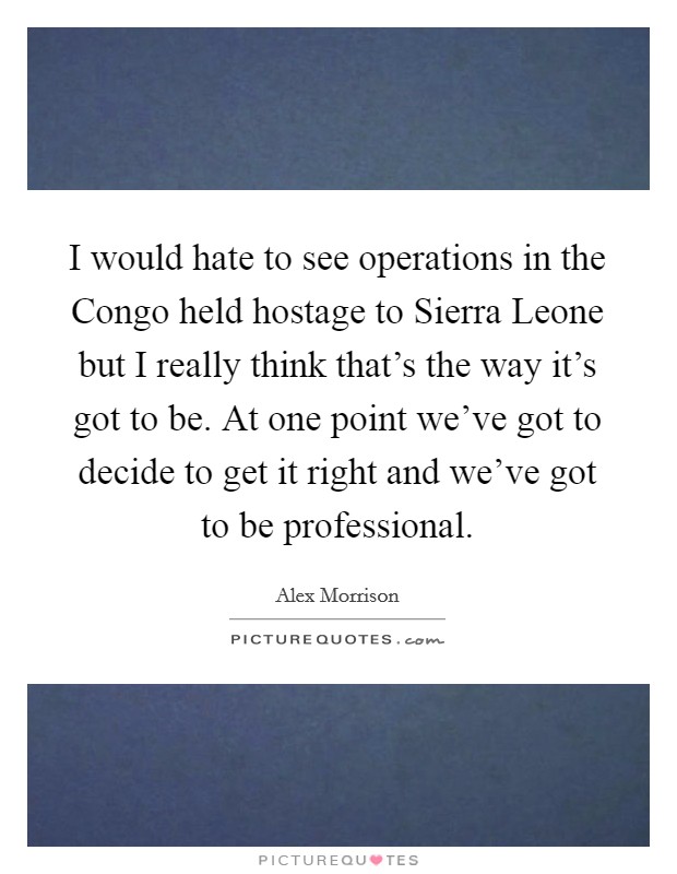 I would hate to see operations in the Congo held hostage to Sierra Leone but I really think that's the way it's got to be. At one point we've got to decide to get it right and we've got to be professional Picture Quote #1