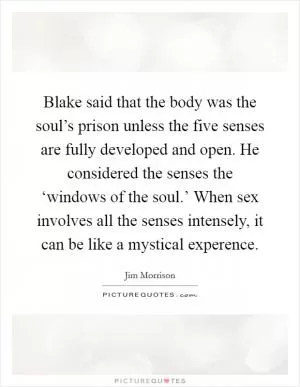 Blake said that the body was the soul’s prison unless the five senses are fully developed and open. He considered the senses the ‘windows of the soul.’ When sex involves all the senses intensely, it can be like a mystical experence Picture Quote #1