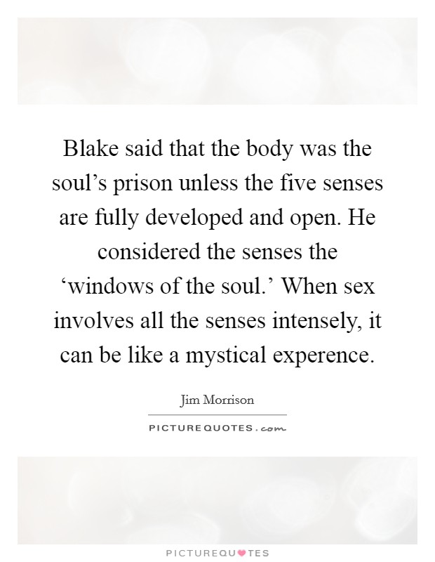 Blake said that the body was the soul's prison unless the five senses are fully developed and open. He considered the senses the ‘windows of the soul.' When sex involves all the senses intensely, it can be like a mystical experence Picture Quote #1