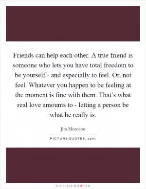 Friends can help each other. A true friend is someone who lets you have total freedom to be yourself - and especially to feel. Or, not feel. Whatever you happen to be feeling at the moment is fine with them. That’s what real love amounts to - letting a person be what he really is Picture Quote #1