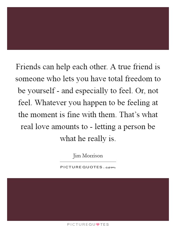 Friends can help each other. A true friend is someone who lets you have total freedom to be yourself - and especially to feel. Or, not feel. Whatever you happen to be feeling at the moment is fine with them. That's what real love amounts to - letting a person be what he really is Picture Quote #1
