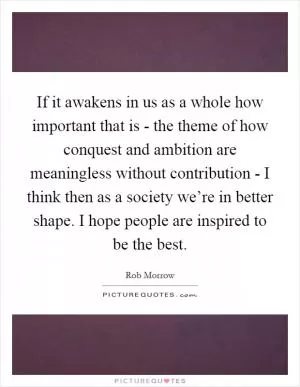 If it awakens in us as a whole how important that is - the theme of how conquest and ambition are meaningless without contribution - I think then as a society we’re in better shape. I hope people are inspired to be the best Picture Quote #1