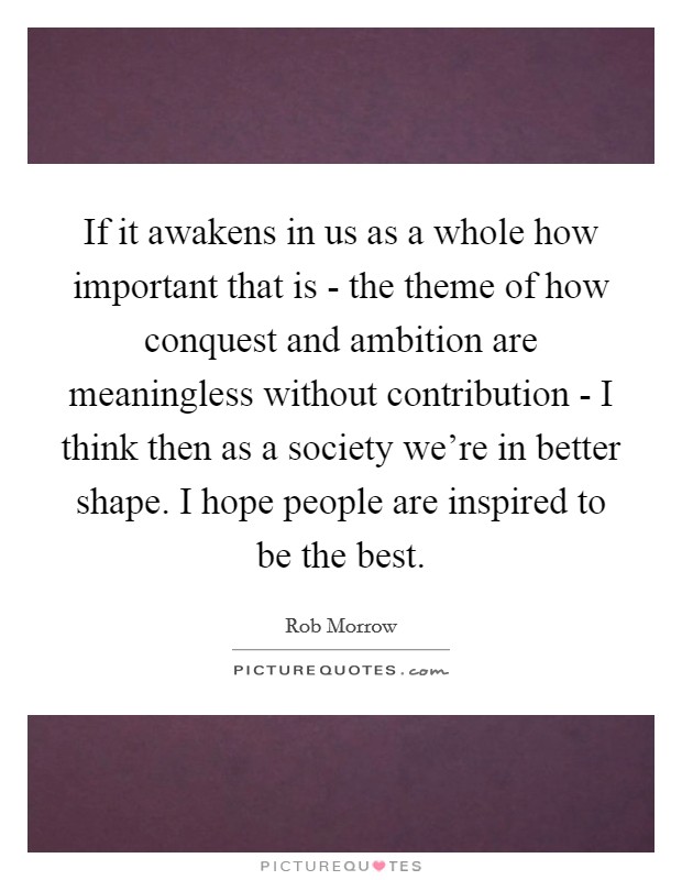 If it awakens in us as a whole how important that is - the theme of how conquest and ambition are meaningless without contribution - I think then as a society we're in better shape. I hope people are inspired to be the best Picture Quote #1