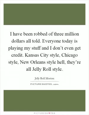 I have been robbed of three million dollars all told. Everyone today is playing my stuff and I don’t even get credit. Kansas City style, Chicago style, New Orleans style hell, they’re all Jelly Roll style Picture Quote #1