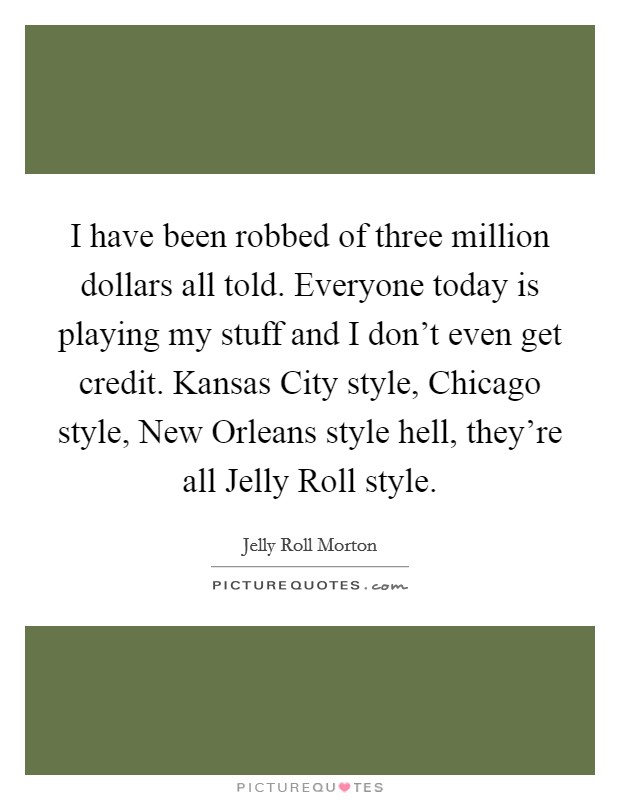 I have been robbed of three million dollars all told. Everyone today is playing my stuff and I don't even get credit. Kansas City style, Chicago style, New Orleans style hell, they're all Jelly Roll style Picture Quote #1