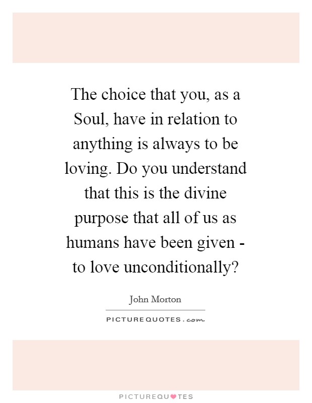 The choice that you, as a Soul, have in relation to anything is always to be loving. Do you understand that this is the divine purpose that all of us as humans have been given - to love unconditionally? Picture Quote #1