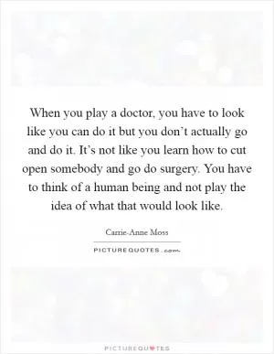 When you play a doctor, you have to look like you can do it but you don’t actually go and do it. It’s not like you learn how to cut open somebody and go do surgery. You have to think of a human being and not play the idea of what that would look like Picture Quote #1