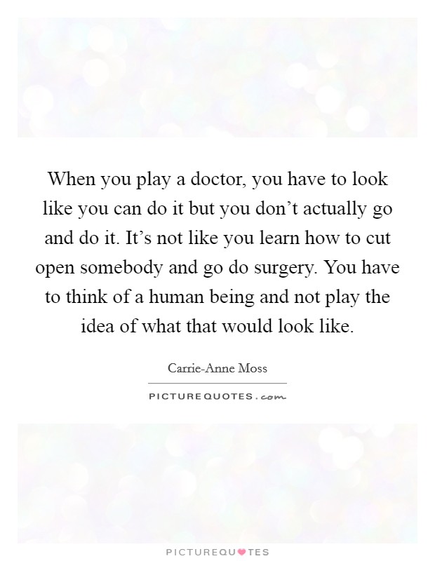 When you play a doctor, you have to look like you can do it but you don't actually go and do it. It's not like you learn how to cut open somebody and go do surgery. You have to think of a human being and not play the idea of what that would look like Picture Quote #1