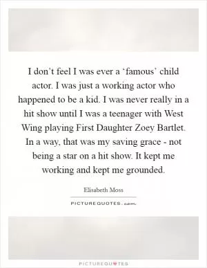 I don’t feel I was ever a ‘famous’ child actor. I was just a working actor who happened to be a kid. I was never really in a hit show until I was a teenager with West Wing playing First Daughter Zoey Bartlet. In a way, that was my saving grace - not being a star on a hit show. It kept me working and kept me grounded Picture Quote #1