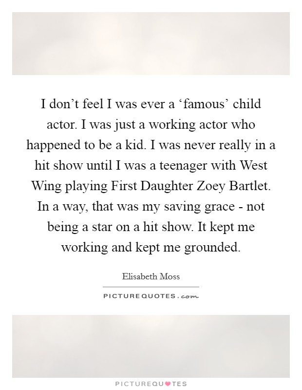 I don't feel I was ever a ‘famous' child actor. I was just a working actor who happened to be a kid. I was never really in a hit show until I was a teenager with West Wing playing First Daughter Zoey Bartlet. In a way, that was my saving grace - not being a star on a hit show. It kept me working and kept me grounded Picture Quote #1