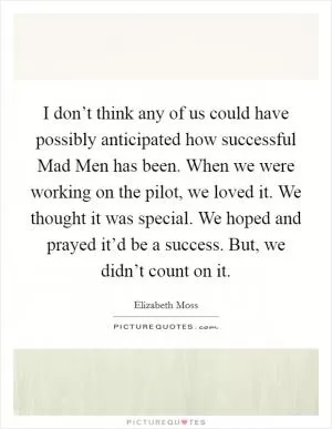 I don’t think any of us could have possibly anticipated how successful Mad Men has been. When we were working on the pilot, we loved it. We thought it was special. We hoped and prayed it’d be a success. But, we didn’t count on it Picture Quote #1