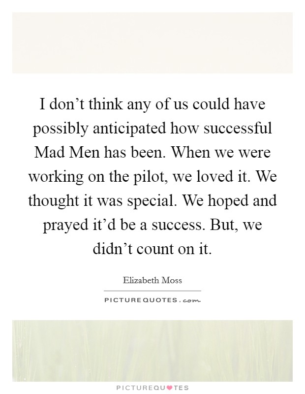 I don't think any of us could have possibly anticipated how successful Mad Men has been. When we were working on the pilot, we loved it. We thought it was special. We hoped and prayed it'd be a success. But, we didn't count on it Picture Quote #1