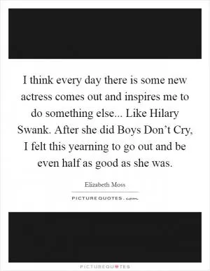 I think every day there is some new actress comes out and inspires me to do something else... Like Hilary Swank. After she did Boys Don’t Cry, I felt this yearning to go out and be even half as good as she was Picture Quote #1