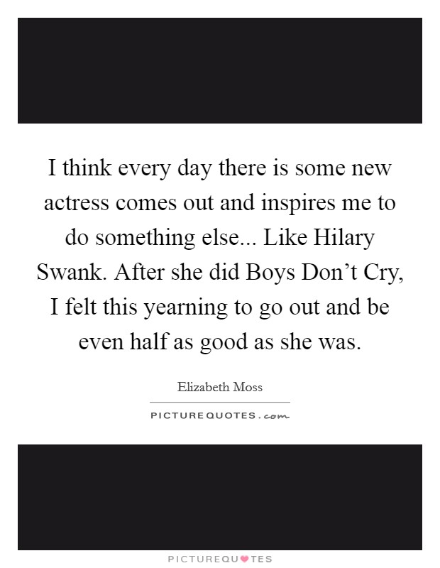I think every day there is some new actress comes out and inspires me to do something else... Like Hilary Swank. After she did Boys Don't Cry, I felt this yearning to go out and be even half as good as she was Picture Quote #1