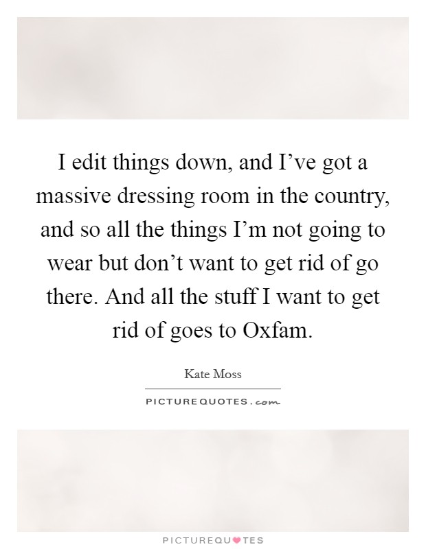I edit things down, and I've got a massive dressing room in the country, and so all the things I'm not going to wear but don't want to get rid of go there. And all the stuff I want to get rid of goes to Oxfam Picture Quote #1