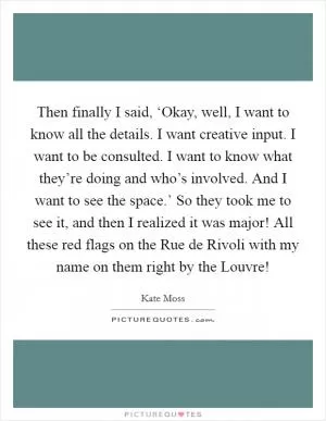 Then finally I said, ‘Okay, well, I want to know all the details. I want creative input. I want to be consulted. I want to know what they’re doing and who’s involved. And I want to see the space.’ So they took me to see it, and then I realized it was major! All these red flags on the Rue de Rivoli with my name on them right by the Louvre! Picture Quote #1