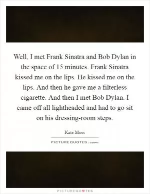 Well, I met Frank Sinatra and Bob Dylan in the space of 15 minutes. Frank Sinatra kissed me on the lips. He kissed me on the lips. And then he gave me a filterless cigarette. And then I met Bob Dylan. I came off all lightheaded and had to go sit on his dressing-room steps Picture Quote #1