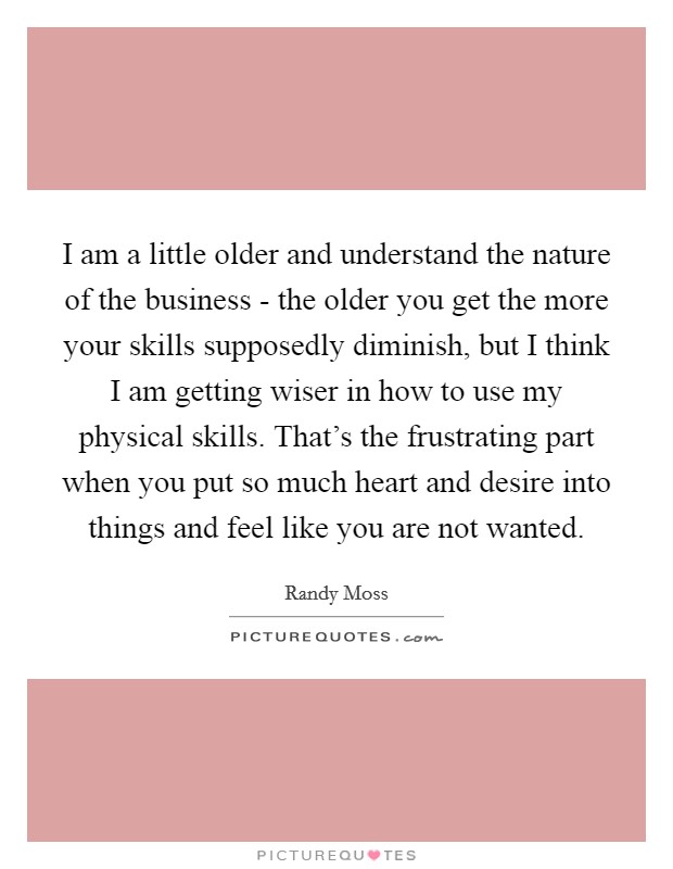 I am a little older and understand the nature of the business - the older you get the more your skills supposedly diminish, but I think I am getting wiser in how to use my physical skills. That's the frustrating part when you put so much heart and desire into things and feel like you are not wanted Picture Quote #1