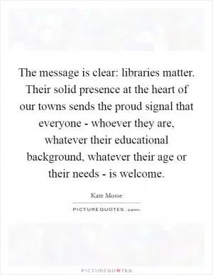 The message is clear: libraries matter. Their solid presence at the heart of our towns sends the proud signal that everyone - whoever they are, whatever their educational background, whatever their age or their needs - is welcome Picture Quote #1