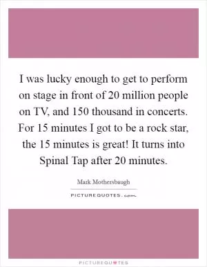I was lucky enough to get to perform on stage in front of 20 million people on TV, and 150 thousand in concerts. For 15 minutes I got to be a rock star, the 15 minutes is great! It turns into Spinal Tap after 20 minutes Picture Quote #1