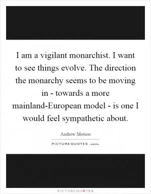 I am a vigilant monarchist. I want to see things evolve. The direction the monarchy seems to be moving in - towards a more mainland-European model - is one I would feel sympathetic about Picture Quote #1