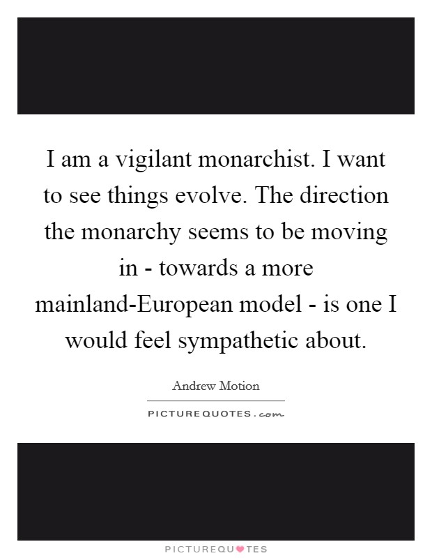 I am a vigilant monarchist. I want to see things evolve. The direction the monarchy seems to be moving in - towards a more mainland-European model - is one I would feel sympathetic about Picture Quote #1