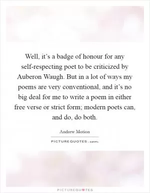 Well, it’s a badge of honour for any self-respecting poet to be criticized by Auberon Waugh. But in a lot of ways my poems are very conventional, and it’s no big deal for me to write a poem in either free verse or strict form; modern poets can, and do, do both Picture Quote #1
