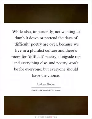 While also, importantly, not wanting to dumb it down or pretend the days of ‘difficult’ poetry are over, because we live in a pluralist culture and there’s room for ‘difficult’ poetry alongside rap and everything else. and poetry won’t be for everyone, but everyone should have the choice Picture Quote #1